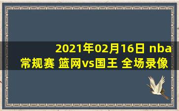 2021年02月16日 nba常规赛 篮网vs国王 全场录像回放